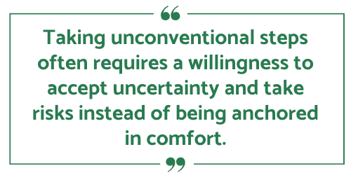 Taking unconventional steps often requires a willingness to accept uncertainty and take risks instead of being anchored in comfort.